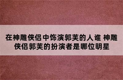 在神雕侠侣中饰演郭芙的人谁 神雕侠侣郭芙的扮演者是哪位明星